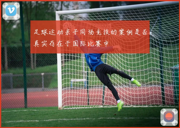 足球运动亲子同场竞技的案例是否真实存在于国际比赛中